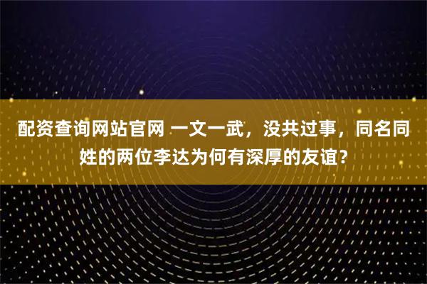 配资查询网站官网 一文一武，没共过事，同名同姓的两位李达为何有深厚的友谊？