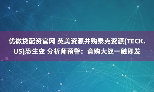 优微贷配资官网 英美资源并购泰克资源(TECK.US)恐生变 分析师预警：竞购大战一触即发