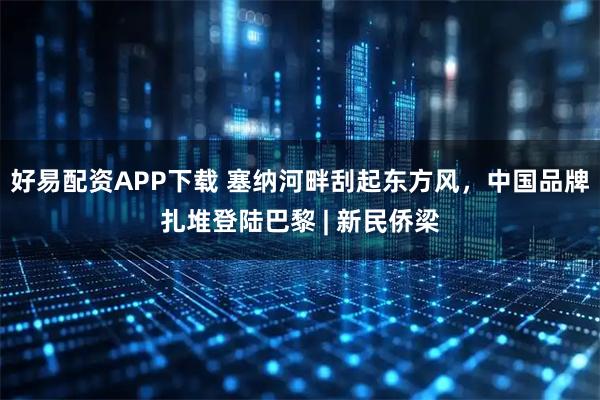 好易配资APP下载 塞纳河畔刮起东方风，中国品牌扎堆登陆巴黎 | 新民侨梁