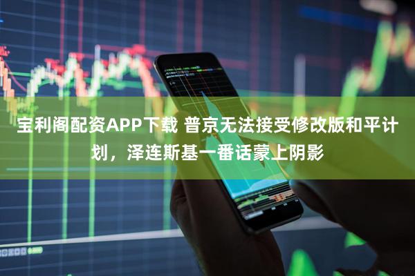 宝利阁配资APP下载 普京无法接受修改版和平计划，泽连斯基一番话蒙上阴影