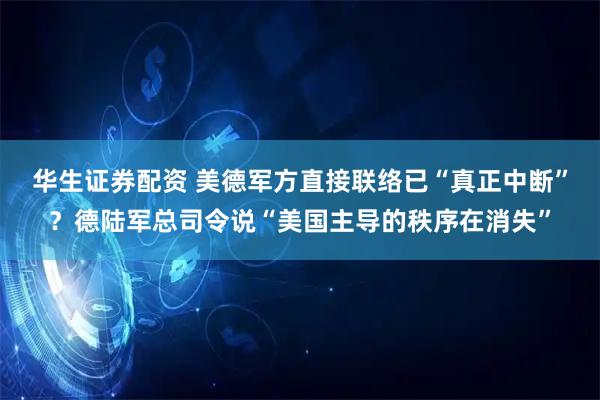 华生证券配资 美德军方直接联络已“真正中断”？德陆军总司令说“美国主导的秩序在消失”