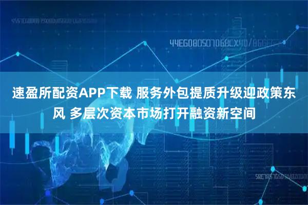 速盈所配资APP下载 服务外包提质升级迎政策东风 多层次资本市场打开融资新空间