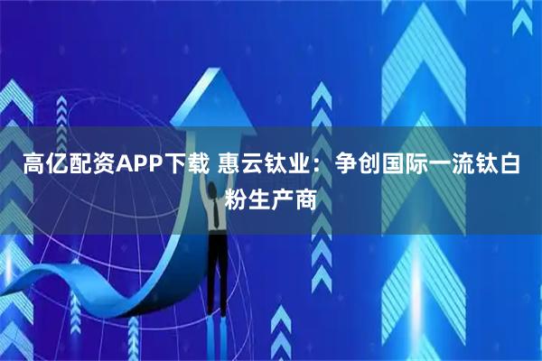 高亿配资APP下载 惠云钛业：争创国际一流钛白粉生产商
