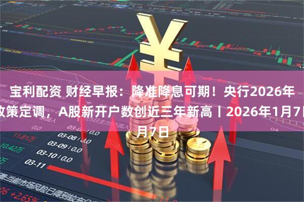 宝利配资 财经早报：降准降息可期！央行2026年政策定调，A股新开户数创近三年新高丨2026年1月7日