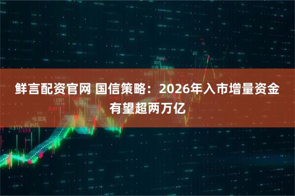 鲜言配资官网 国信策略:2026年入市增量资金有望超两万亿
