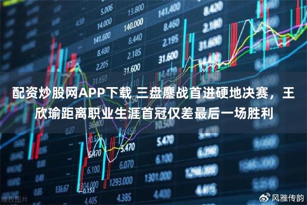 配资炒股网APP下载 三盘鏖战首进硬地决赛，王欣瑜距离职业生涯首冠仅差最后一场胜利
